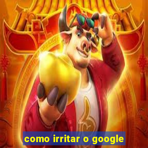 como irritar o google